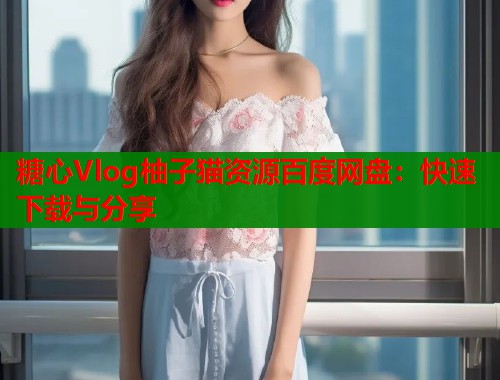 糖心Vlog柚子猫资源百度网盘：快速下载与分享  第2张