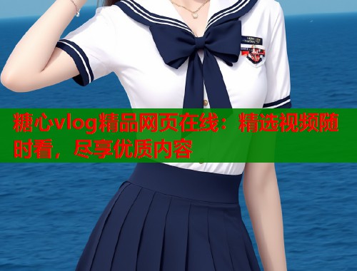 糖心vlog精品网页在线：精选视频随时看，尽享优质内容