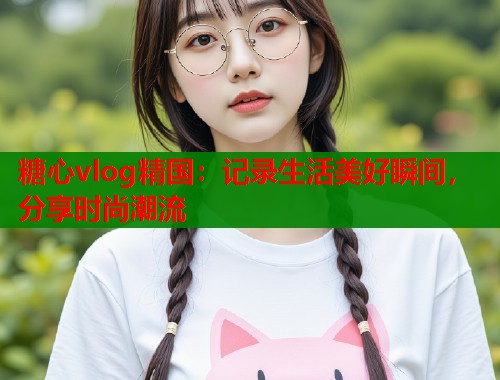 糖心vlog精国：记录生活美好瞬间，分享时尚潮流