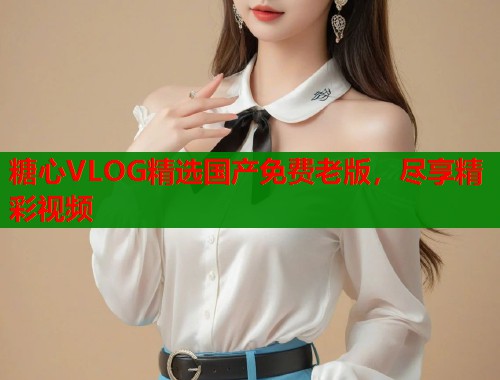 糖心VLOG精选国产免费老版，尽享精彩视频