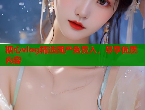 糖心vlog精选国产免费入，尽享优质内容  第1张