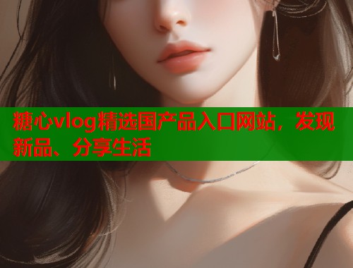 糖心vlog精选国产品入口网站，发现新品、分享生活