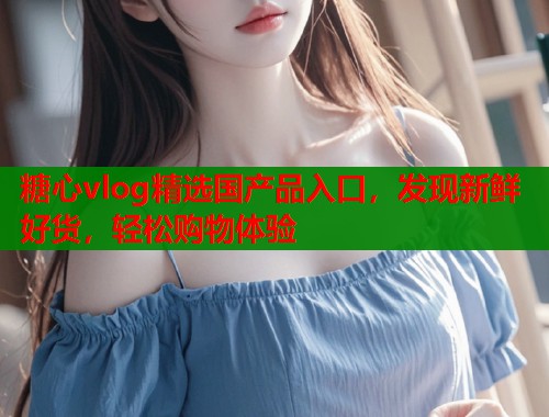 糖心vlog精选国产品入口，发现新鲜好货，轻松购物体验  第2张