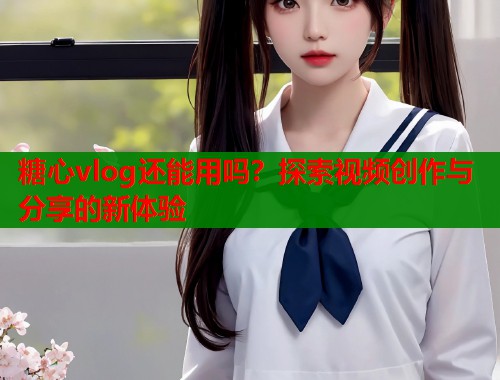 糖心vlog还能用吗？探索视频创作与分享的新体验