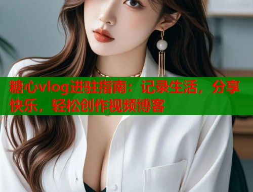 糖心vlog进驻指南：记录生活，分享快乐，轻松创作视频博客