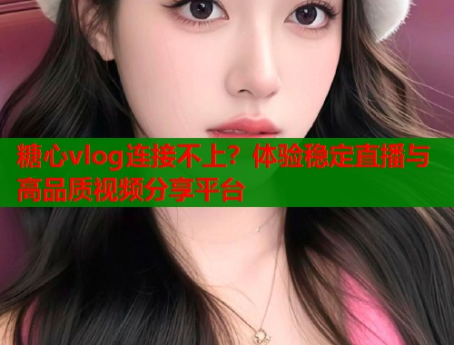 糖心vlog连接不上？体验稳定直播与高品质视频分享平台