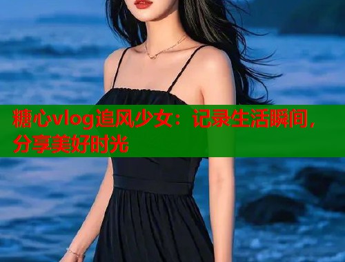 糖心vlog追风少女：记录生活瞬间，分享美好时光
