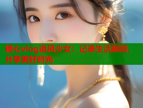 糖心vlog追风少女：记录生活瞬间，分享美好时光  第2张
