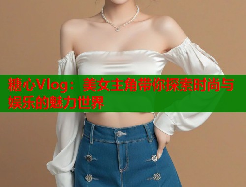 糖心Vlog：美女主角带你探索时尚与娱乐的魅力世界