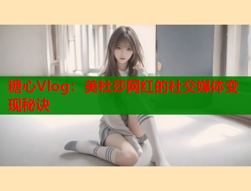 糖心Vlog：美杜莎网红的社交媒体变现秘诀
