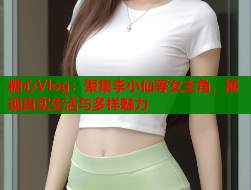 糖心Vlog：聚集李小仙等女主角，展现真实生活与多样魅力