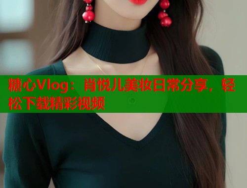 糖心Vlog：肖悦儿美妆日常分享，轻松下载精彩视频