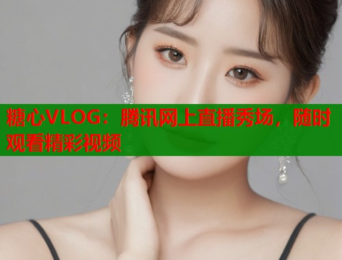 糖心VLOG：腾讯网上直播秀场，随时观看精彩视频