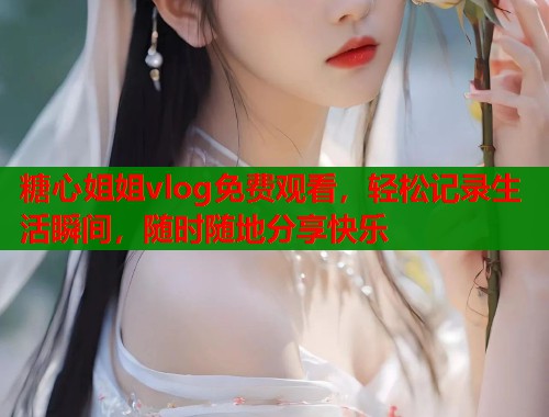 糖心姐姐vlog免费观看，轻松记录生活瞬间，随时随地分享快乐