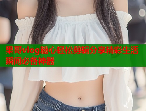 果哥vlog糖心轻松剪辑分享精彩生活瞬间必备神器