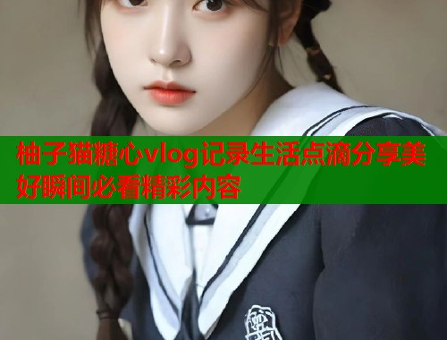 柚子猫糖心vlog记录生活点滴分享美好瞬间必看精彩内容