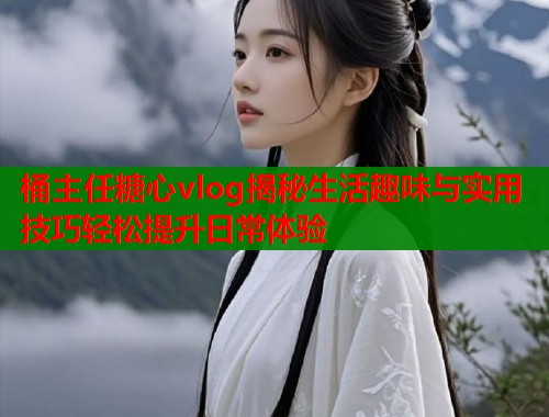 桶主任糖心vlog揭秘生活趣味与实用技巧轻松提升日常体验