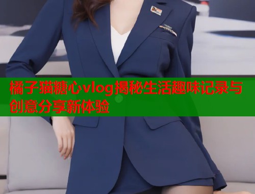 橘子猫糖心vlog揭秘生活趣味记录与创意分享新体验