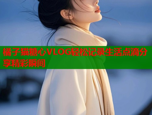 橘子猫糖心VLOG轻松记录生活点滴分享精彩瞬间