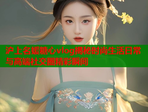 沪上名媛糖心vlog揭秘时尚生活日常与高端社交圈精彩瞬间