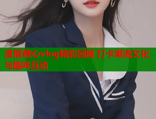 漫展糖心vlog精彩回顾 打卡潮流文化与趣味互动