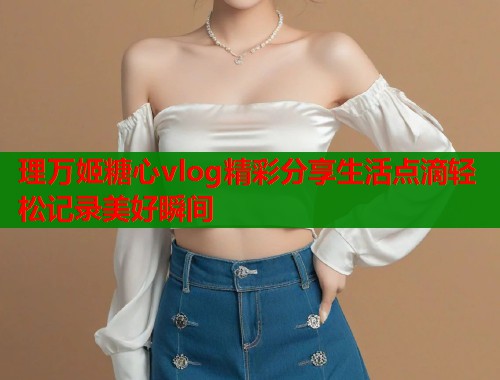 理万姬糖心vlog精彩分享生活点滴轻松记录美好瞬间