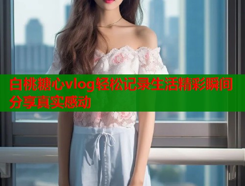 白桃糖心vlog轻松记录生活精彩瞬间分享真实感动