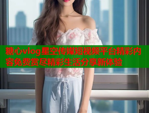 糖心vlog星空传媒短视频平台精彩内容免费赏尽精彩生活分享新体验