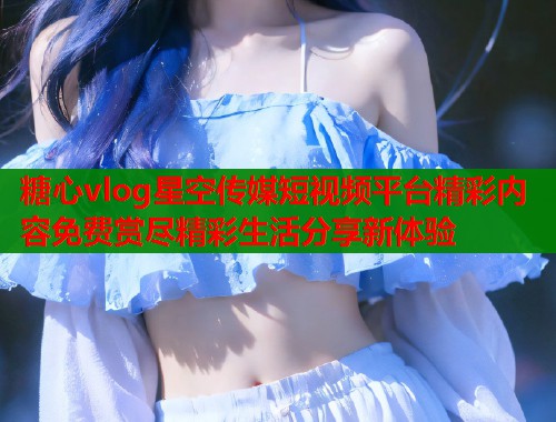 糖心vlog星空传媒短视频平台精彩内容免费赏尽精彩生活分享新体验  第2张