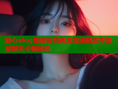 糖心vlog星辰影院高清加速播放本地视频无卡顿体验