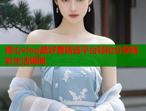糖心vlog最好看精选平台轻松分享精彩生活瞬间