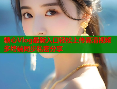 糖心Vlog最新入口轻松上传高清视频多终端同步私密分享