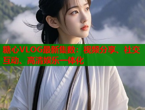 糖心VLOG最新集数：视频分享、社交互动、高清娱乐一体化