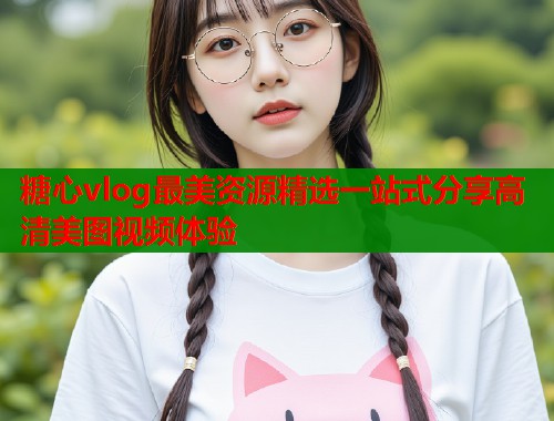 糖心vlog最美资源精选一站式分享高清美图视频体验