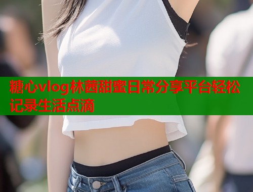 糖心vlog林茜甜蜜日常分享平台轻松记录生活点滴  第2张