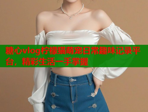 糖心vlog柠檬猫萌宠日常趣味记录平台，精彩生活一手掌握