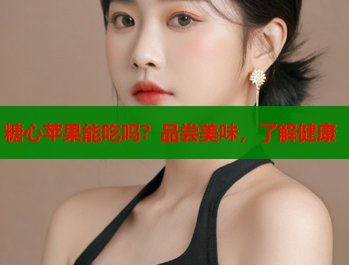 糖心苹果能吃吗？品尝美味，了解健康
