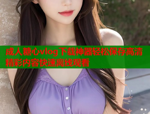 成人糖心vlog下载神器轻松保存高清精彩内容快速离线观看