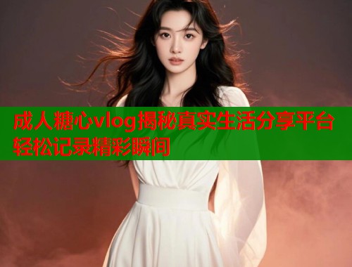 成人糖心vlog揭秘真实生活分享平台轻松记录精彩瞬间  第2张