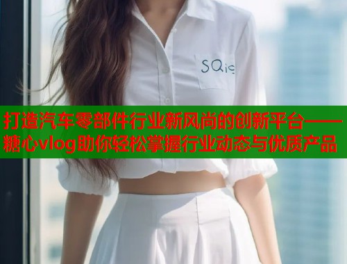 打造汽车零部件行业新风尚的创新平台——糖心vlog助你轻松掌握行业动态与优质产品