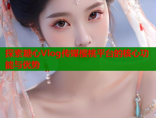 探索糖心Vlog传媒樱桃平台的核心功能与优势  第1张