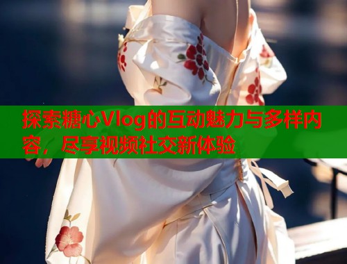 探索糖心Vlog的互动魅力与多样内容，尽享视频社交新体验