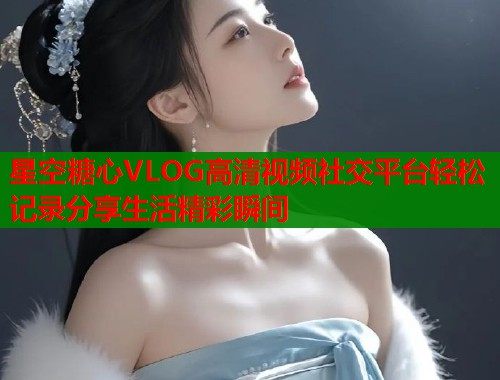 星空糖心VLOG高清视频社交平台轻松记录分享生活精彩瞬间  第2张