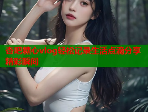 杏吧糖心vlog轻松记录生活点滴分享精彩瞬间