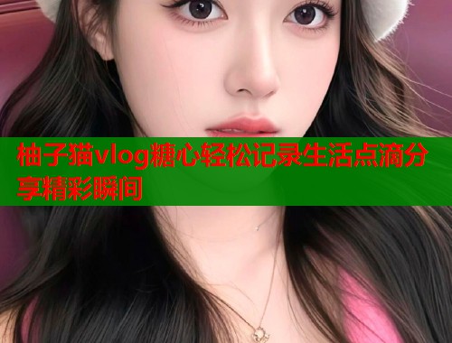 柚子猫vlog糖心轻松记录生活点滴分享精彩瞬间