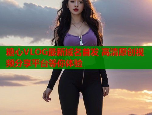 糖心VLOG最新域名首发 高清原创视频分享平台等你体验