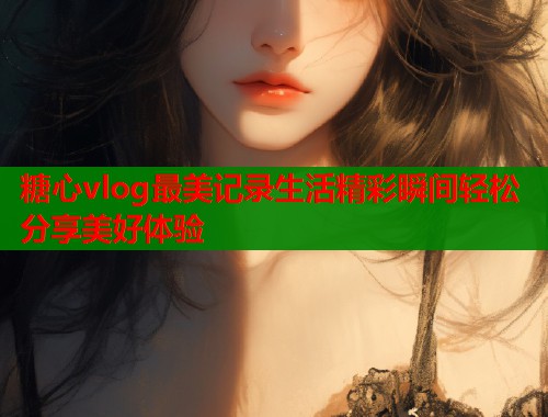 糖心vlog最美记录生活精彩瞬间轻松分享美好体验