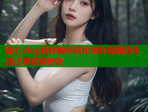 糖心vlog林林教你轻松制作高颜值生活记录视频秘诀