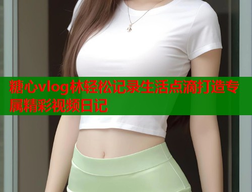 糖心vlog林轻松记录生活点滴打造专属精彩视频日记