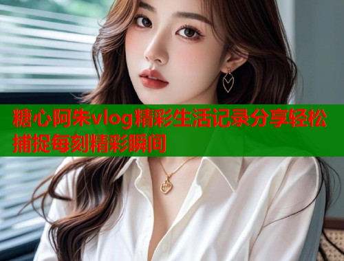 糖心阿朱vlog精彩生活记录分享轻松捕捉每刻精彩瞬间